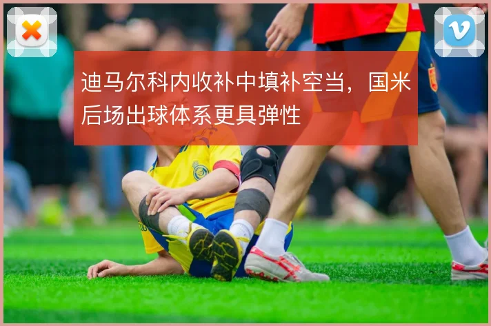 迪马尔科内收补中填补空当，国米后场出球体系更具弹性