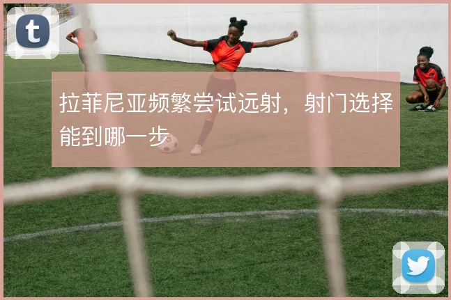拉菲尼亚频繁尝试远射，射门选择能到哪一步