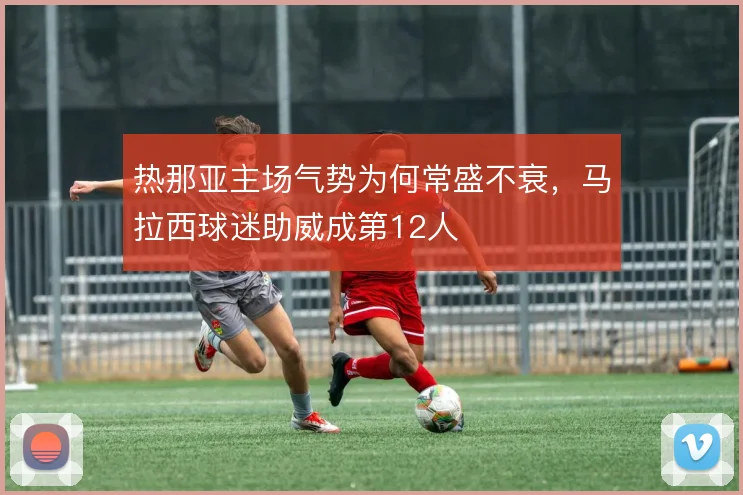 热那亚主场气势为何常盛不衰,马拉西球迷助威成第12人