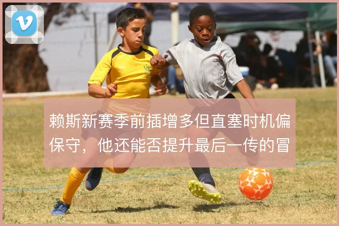 赖斯新赛季前插增多但直塞时机偏保守,他还能否提升最后一传的冒险性