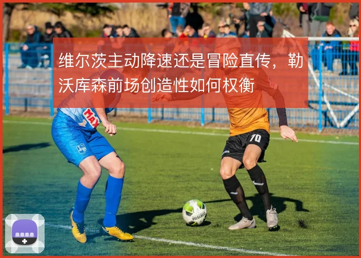 维尔茨主动降速还是冒险直传，勒沃库森前场创造性如何权衡
