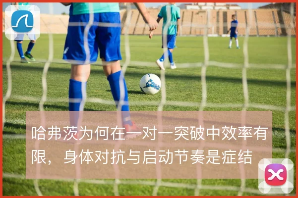哈弗茨为何在一对一突破中效率有限,身体对抗与启动节奏是症结