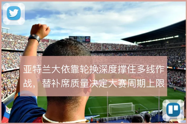 亚特兰大依靠轮换深度撑住多线作战,替补席质量决定大赛周期上限
