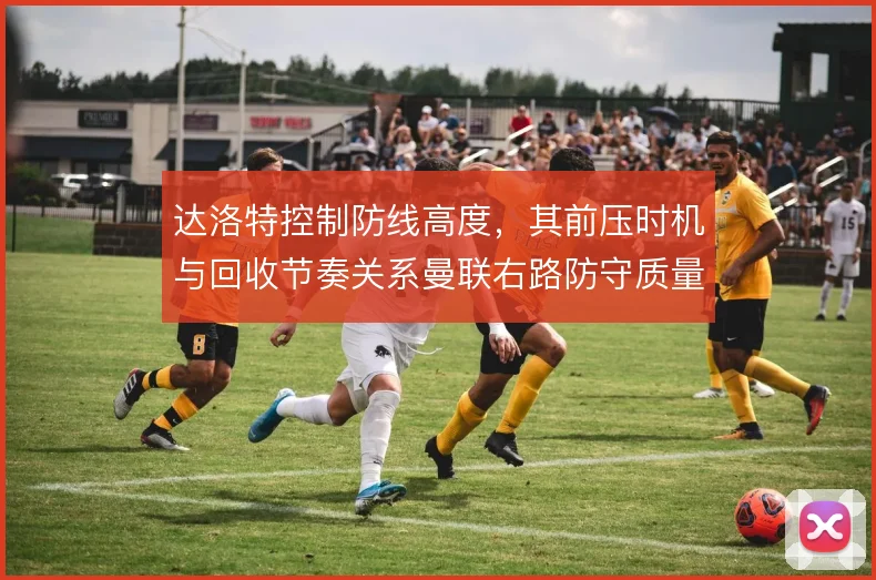达洛特控制防线高度,其前压时机与回收节奏关系曼联右路防守质量