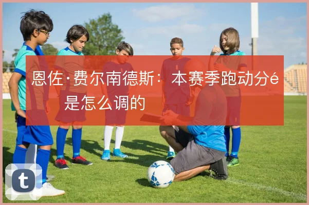 恩佐·费尔南德斯:本赛季跑动分配是怎么调的