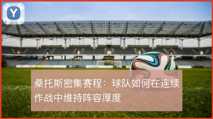 桑托斯密集赛程:球队如何在连续作战中维持阵容厚度