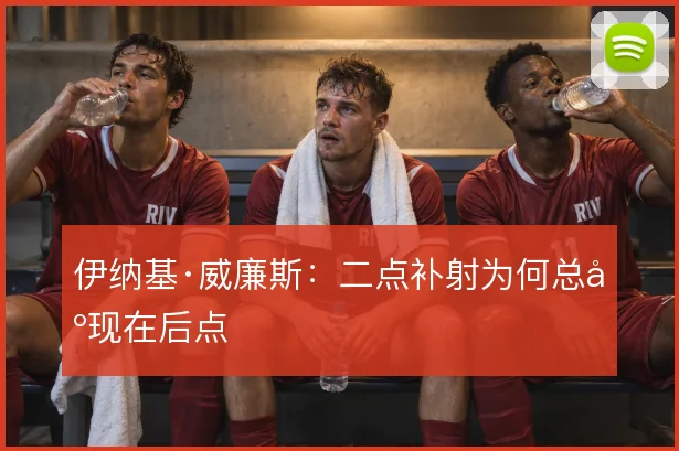 伊纳基·威廉斯:二点补射为何总出现在后点