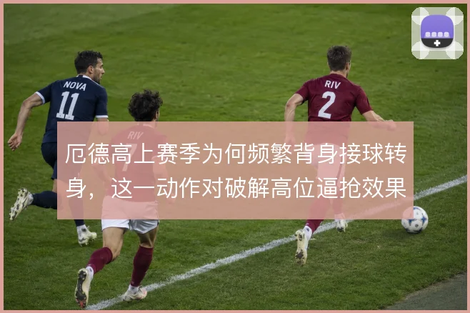 厄德高上赛季为何频繁背身接球转身,这一动作对破解高位逼抢效果如何